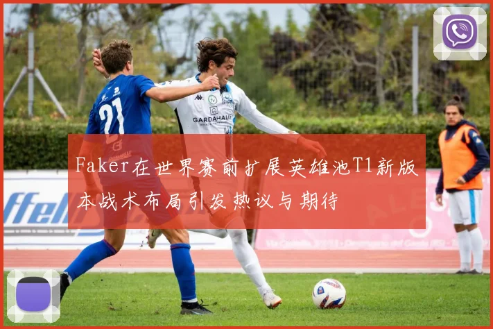 Faker在世界赛前扩展英雄池T1新版本战术布局引发热议与期待