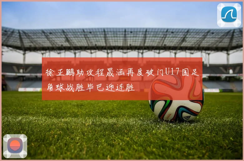 徐正鹏助攻程晟涵再度破门U17国足角球战胜毕巴迎连胜