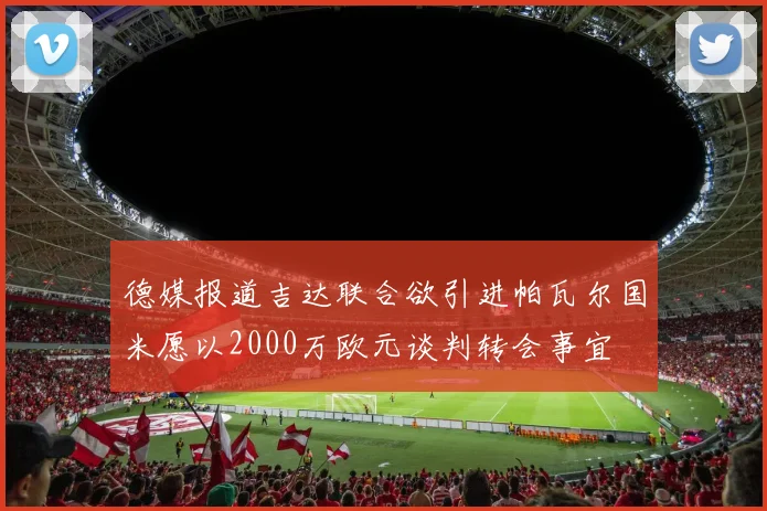德媒报道吉达联合欲引进帕瓦尔国米愿以2000万欧元谈判转会事宜