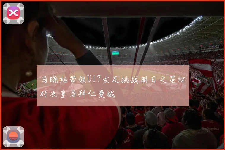 马晓旭带领U17女足挑战明日之星杯对决皇马拜仁曼城
