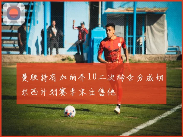曼联持有加纳乔10二次转会分成切尔西计划赛季末出售他