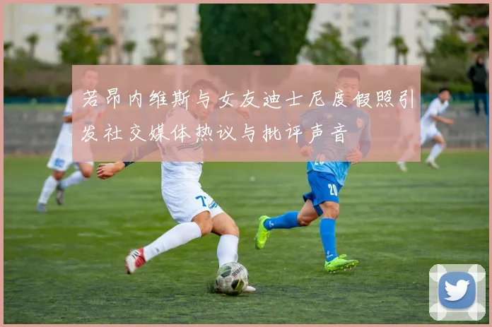 若昂内维斯与女友迪士尼度假照引发社交媒体热议与批评声音